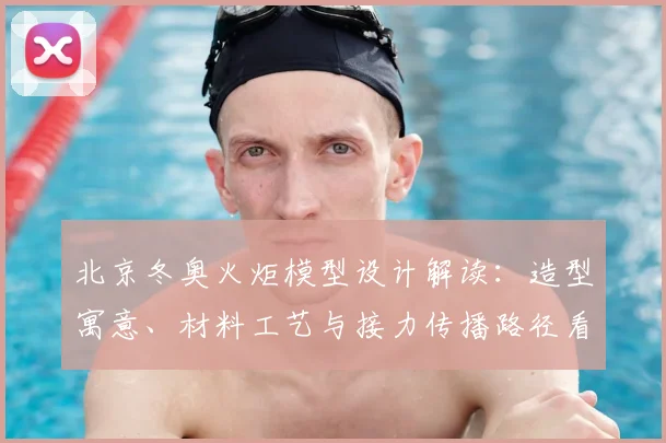 北京冬奥火炬模型设计解读：造型寓意、材料工艺与接力传播路径看点