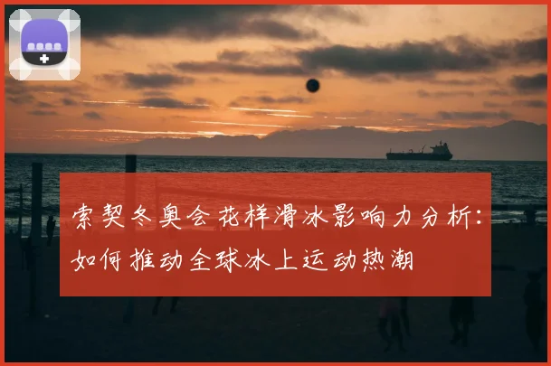 索契冬奥会花样滑冰影响力分析：如何推动全球冰上运动热潮