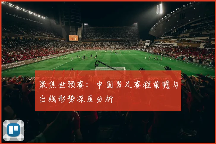 聚焦世预赛：中国男足赛程前瞻与出线形势深度分析