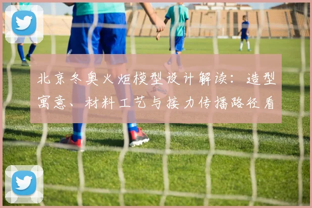 北京冬奥火炬模型设计解读：造型寓意、材料工艺与接力传播路径看点