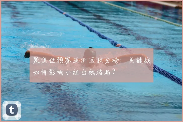 聚焦世预赛亚洲区积分榜：关键战如何影响小组出线格局？